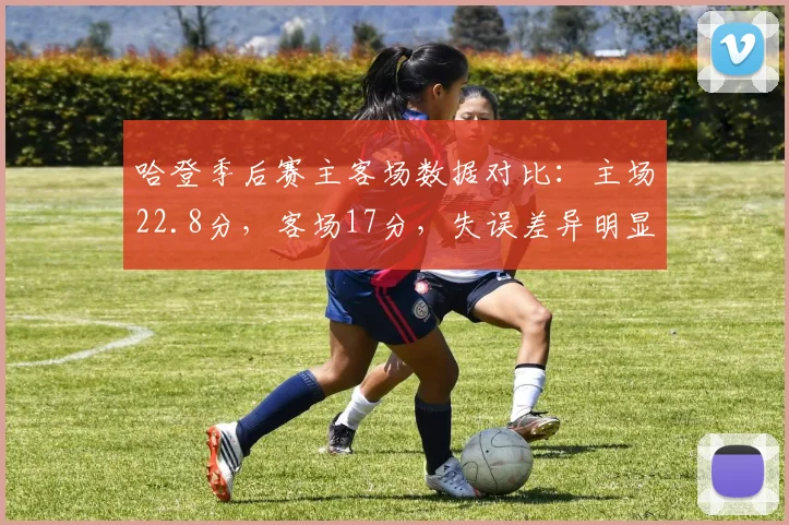 哈登季后赛主客场数据对比：主场22.8分，客场17分，失误差异明显