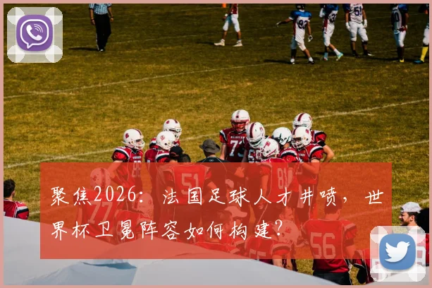 聚焦2026：法国足球人才井喷，世界杯卫冕阵容如何构建？
