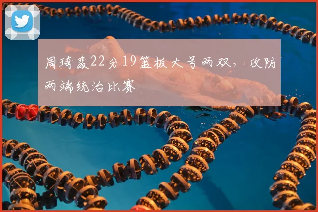 周琦轰22分19篮板大号两双，攻防两端统治比赛