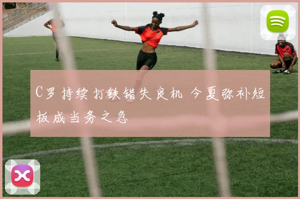 C罗持续打铁错失良机 今夏弥补短板成当务之急