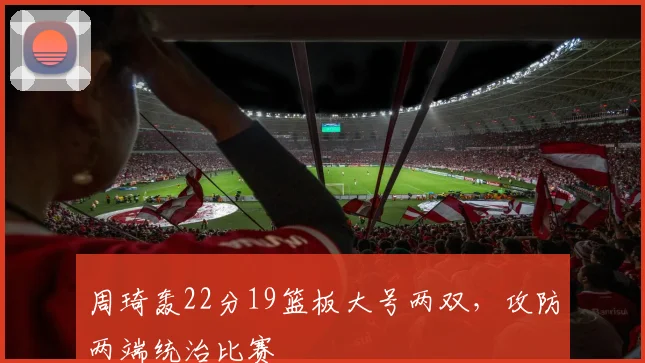 周琦轰22分19篮板大号两双，攻防两端统治比赛