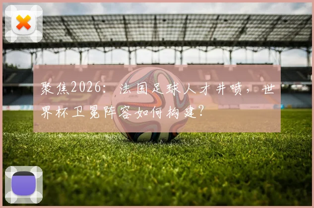聚焦2026：法国足球人才井喷，世界杯卫冕阵容如何构建？